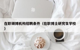 在职硕博机构招聘条件（在职博士研究生学校）
