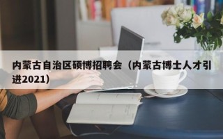 内蒙古自治区硕博招聘会（内蒙古博士人才引进2021）