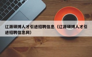 辽源硕博人才引进招聘信息（辽源硕博人才引进招聘信息网）
