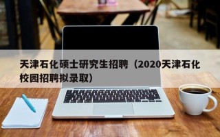 天津石化硕士研究生招聘（2020天津石化校园招聘拟录取）