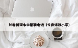 长春博硕小学招聘电话（长春博雅小学）