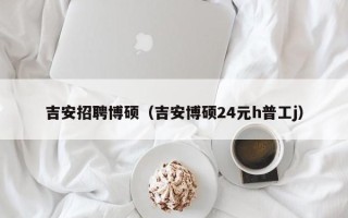 吉安招聘博硕（吉安博硕24元h普工j）