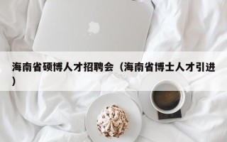 海南省硕博人才招聘会（海南省博士人才引进）