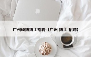 广州硕博博士招聘（广州 博士 招聘）