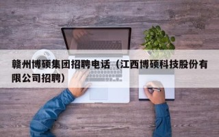 赣州博硕集团招聘电话（江西博硕科技股份有限公司招聘）