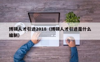 博硕人才引进2018（博硕人才引进是什么编制）