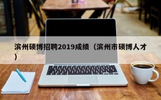 滨州硕博招聘2019成绩（滨州市硕博人才）