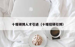 十堰硕博人才引进（十堰招硕引博）