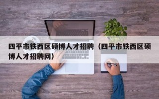 四平市铁西区硕博人才招聘（四平市铁西区硕博人才招聘网）