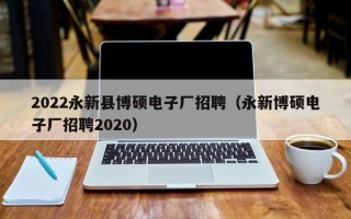 2022永新县博硕电子厂招聘（永新博硕电子厂招聘2020）