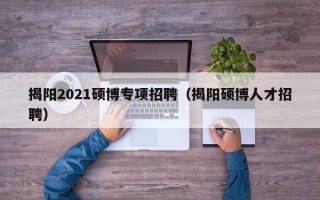 揭阳2021硕博专项招聘（揭阳硕博人才招聘）