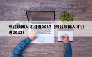 邢台硕博人才引进2017（邢台硕博人才引进2023）