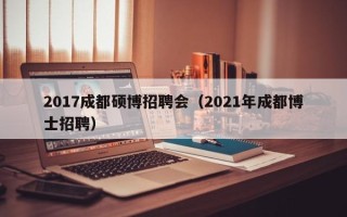 2017成都硕博招聘会（2021年成都博士招聘）