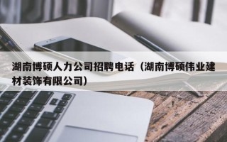 湖南博硕人力公司招聘电话（湖南博硕伟业建材装饰有限公司）