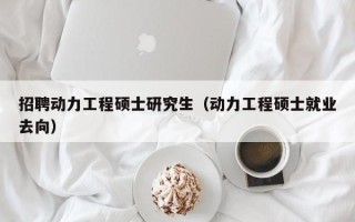 招聘动力工程硕士研究生（动力工程硕士就业去向）