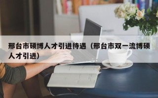 邢台市硕博人才引进待遇（邢台市双一流博硕人才引进）