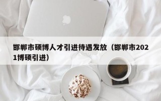 邯郸市硕博人才引进待遇发放（邯郸市2021博硕引进）