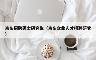 京东招聘硕士研究生（京东企业人才招聘研究）