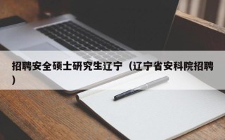 招聘安全硕士研究生辽宁（辽宁省安科院招聘）