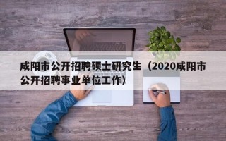 咸阳市公开招聘硕士研究生（2020咸阳市公开招聘事业单位工作）