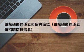 山东硕博翻译公司招聘岗位（山东硕博翻译公司招聘岗位信息）