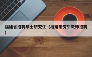 福建省招聘硕士研究生（福建研究生教师招聘）