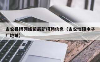 吉安县博硕线缆最新招聘信息（吉安博硕电子厂地址）