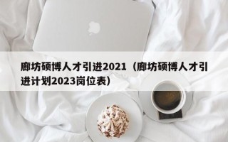 廊坊硕博人才引进2021（廊坊硕博人才引进计划2023岗位表）
