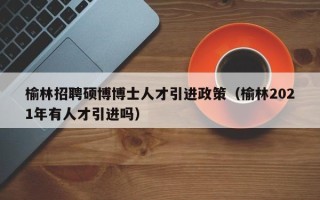 榆林招聘硕博博士人才引进政策（榆林2021年有人才引进吗）