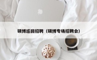 硕博巡回招聘（硕博专场招聘会）