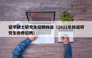 留学硕士研究生招聘韩语（2021年韩语研究生教师招聘）