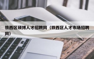 铁西区硕博人才招聘网（铁西区人才市场招聘网）