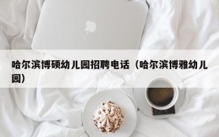 哈尔滨博硕幼儿园招聘电话（哈尔滨博雅幼儿园）