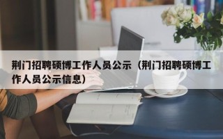 荆门招聘硕博工作人员公示（荆门招聘硕博工作人员公示信息）