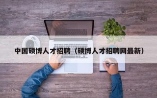 中国硕博人才招聘（硕博人才招聘网最新）
