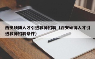 西安硕博人才引进教师招聘（西安硕博人才引进教师招聘条件）