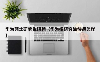 华为硕士研究生招聘（华为招研究生待遇怎样）