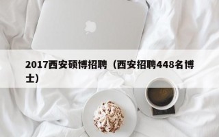 2017西安硕博招聘（西安招聘448名博士）