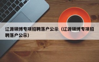 辽源硕博专项招聘落户公示（辽源硕博专项招聘落户公示）