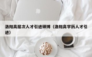 洛阳高层次人才引进硕博（洛阳高学历人才引进）