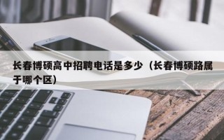 长春博硕高中招聘电话是多少（长春博硕路属于哪个区）