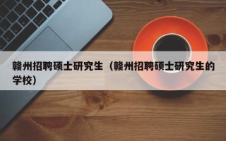 赣州招聘硕士研究生（赣州招聘硕士研究生的学校）