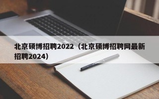 北京硕博招聘2022（北京硕博招聘网最新招聘2024）