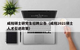咸阳硕士研究生招聘公告（咸阳2021硕士人才引进政策）