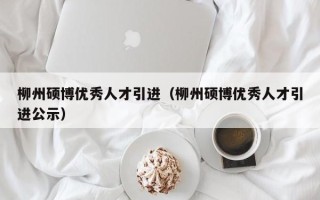 柳州硕博优秀人才引进（柳州硕博优秀人才引进公示）