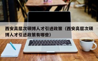 西安高层次硕博人才引进政策（西安高层次硕博人才引进政策有哪些）