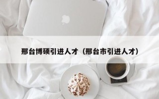 邢台博硕引进人才（邢台市引进人才）