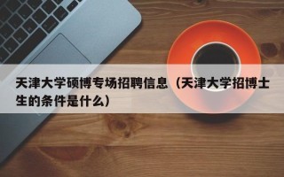 天津大学硕博专场招聘信息（天津大学招博士生的条件是什么）