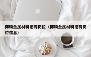 博硕金属材料招聘岗位（博硕金属材料招聘岗位信息）