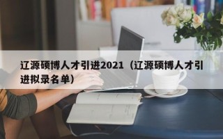 辽源硕博人才引进2021（辽源硕博人才引进拟录名单）